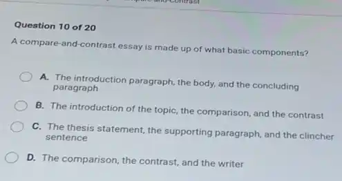 Question 10 of 20
A compare-and-contrast essay is made up of what basic components?
A. The introduction paragraph the body, and the concluding
paragraph
B. The introduction of the topic, the comparison and the contrast
C. The thesis statement the supporting paragraph, and the clincher
sentence
D. The comparison, the contrast, and the writer