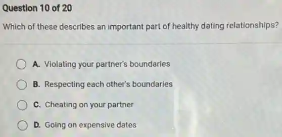 Question 10 of 20
Which of these describes an important part of healthy dating relationships?
A. Violating your partner's boundaries
B. Respecting each other's boundaries
C. Cheating on your partner
D. Going on expensive dates