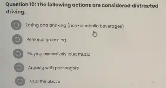 Question 10: The following actions are considered distracted
driving:
Eating and drinking (non-alcoholic beverages)
Personal grooming
Playing excessively loud music
D Arguing with passengers
All of the above