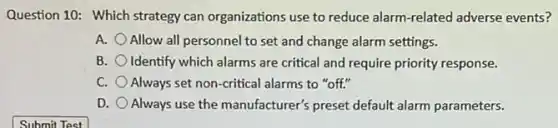 Question 10: Which strategy can organizations use to reduce alarm-related adverse events?
A. Allow all personnel to set and change alarm settings.
B. Identify which alarms are critical and require priority response.
C. Always set non-critical alarms to "off."
D. Always use the manufacturer'preset default alarm parameters.