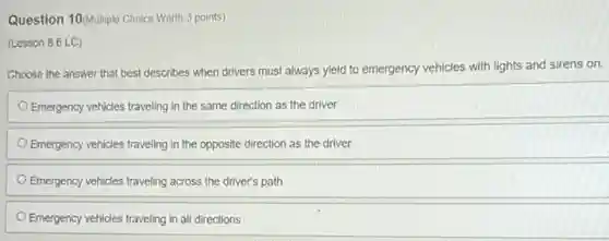 Question 10/Multiple Choice Worth 3 points)
(Lesson 8.6 LC)
Choose the answer that best describes when drivers must always yield to emergency vehicles with lights and sirens on.
Emergency vehicles traveling in the same direction as the driver
Emergency vehicles traveling in the opposite direction as the driver
Emergency vehicles traveling across the driver's path
Emergency vehicles traveling in all directions