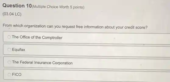 Question 10(Multiple Choice Worth 5 points)
(03.04 LC)
From which organization can you request free information about your credit score?
The Office of the Comptroller
Equifax
The Federal Insurance Corporation
FICO
