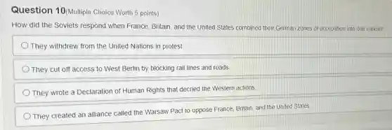 Question 10(Multiple Choice Worth 5 points)
How did the Soviets respond when France Britain, and the United States combined their German zones of occupation into one nation?
They withdrew from the United Nations in protest.
They cut off access to West Berlin by blocking rail lines and roads
They wrote a Declaration of Human Rights that decried the Western actions.
They created an alliance called the Warsaw Pact to oppose France, Britain and the United States.