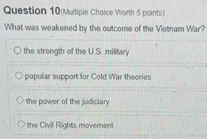 Question 10(Multiple Choice Worth 5 points)
What was weakened by the outcome of the Vietnam War?
the strength of the U.S. military
popular support for Cold War theories
the power of the judiciary
the Civil Rights movement