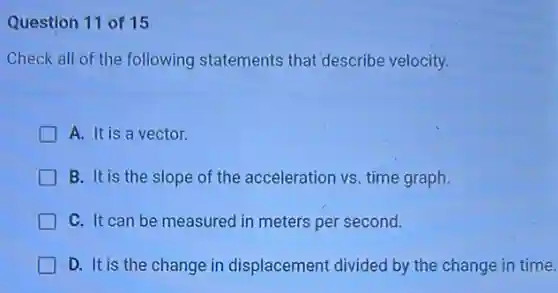 Question 11 of 15
Check all of the following statements that describe velocity.
A. It is a vector.
B. It is the slope of the acceleration vs time graph.
C. It can be measured in meters per second.
D. It is the change in displacement divided by the change in time.