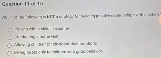 Question 11 of 15
Which of the following is NOT a strategy for building positive relationships with children?
Playing with a child in a center
Conducting a home visit
Allowing children to talk about their emotions
Giving treats only to children with good behavior.
