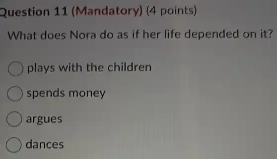 Question 11 (Mandatory) (4 points)
What does Nora do as if her life depended on it?
plays with the children
spends money
argues
dances
