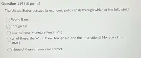 Question 119 (10 points)
The United States pursues its economic policy goals through which of the following?
World Bank
foreign aid
International Monetary Fund (IMF)
all of these: the World Bank, foreign aid and the International Monetary Fund
(IMF)
None of these answers are correct.