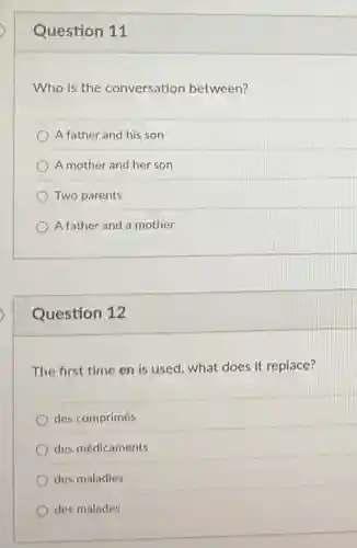 Question 11
Who is the conversation between?
A father and his son
A mother and her son
Two parents
A father and a mother
Question 12
The first time en is used, what does it replace?
des comprimés
des médicaments
des maladies
des malades
