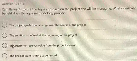Question 12 of 13
Camille wants to use the Agile approach on the project she will be managing. What significant
benefit does the agile methodology provide?
The project goals don't change over the course of the project.
The solution is defined at the beginning of the project.
The customer receives value from the project sooner.
The project team is more experienced.