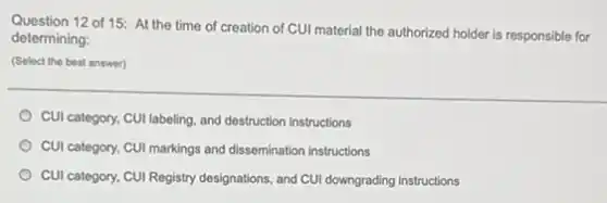 Question 12 of 15:At the time of creation of CUI material the authorized holder is responsible for
determining:
(Select the best answer)
CUI category, CUI labeling and destruction instructions
CUI category, CUI markings and dissemination instructions
CUI category, CUI Registry designations, and CUI downgrading instructions