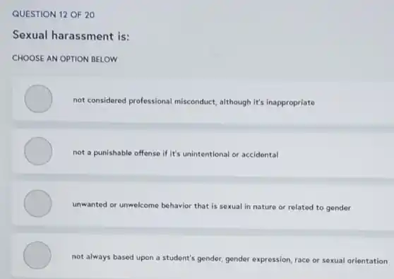 QUESTION 12 OF 20
Sexual harassment is:
CHOOSE AN OPTION BELOW
not considered professional misconduct, although it's inappropriate
not a punishable offense if it's unintentional or accidental
unwanted or unwelcome behavior that is sexual in nature or related to gender
not always based upon a student's gender, gender expression, race or sexual orientation