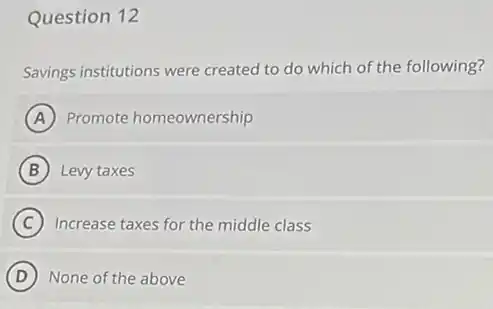 Question 12
Savings institutions were created to do which of the following?
A Promote homeownership
B Levy taxes
C Increase taxes for the middle class
D None of the above