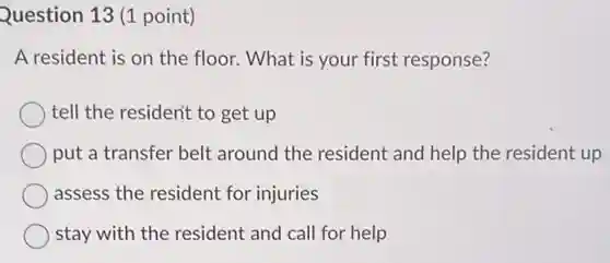 Question 13 (1 point)
A resident is on the floor. What is your first response?
tell the resident to get up
put a transfer belt around the resident and help the resident up
assess the resident for injuries
stay with the resident and call for help