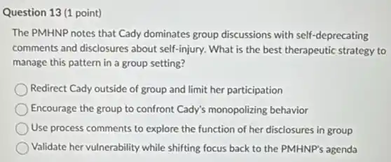 Question 13 (1 point)
The PMHNP notes that Cady dominates group discussions with self -deprecating
comments and disclosures about self-injury. What is the best therapeutic strategy to
manage this pattern in a group setting?
Redirect Cady outside of group and limit her participation
Encourage the group to confront Cady's monopolizing behavior
Use process comments to explore the function of her disclosures in group
Validate her vulnerability while shifting focus back to the PMHNP's agenda