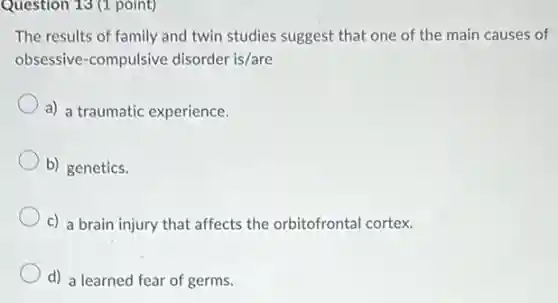 Question 13 (1 point)
The results of family and twin studies suggest that one of the main causes of
obsessive-compulsive disorder is/are
a) a traumatic experience.
b) genetics.
c) a brain injury that affects the orbitofrontal cortex.
d) a learned fear of germs.