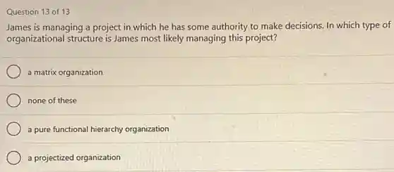 Question 13 of 13
James is managing a project in which he has some authority to make decisions. In which type of
organizational structure is James most likely managing this project?
a matrix organization
none of these
a pure functional hierarchy organization
a projectized organization