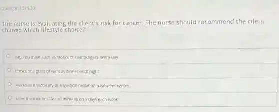 Question 13 of 20
The nurse is evaluating the client's risk for cancer. The nurse should recommend the client
change which lifestyle choice?
eats red meat such as steaks or hamburgers every day
drinks one glass of wine at dinner each night
works as a secretary at a medical radiation treatment center
uses the treadmill for 30 minutes on 5 days each week