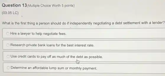 Question 13(Multiple Choice Worth 5 points)
(03.05 LC)
What is the first thing a person should do if independently negotiating a debt settlement with a lender?
Hire a lawyer to help negotiate fees.
Research private bank loans for the best interest rate.
Use credit cards to pay off as much of the debt as possible.
Determine an affordable lump sum or monthly payment.