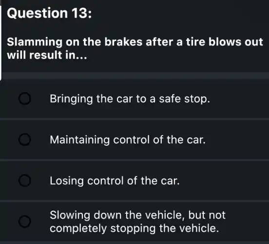 Question 13:
Slamming on the brakes after a tire blows out
will result in __
) Bringing the car to a safe stop.
Maintaining control of the car.
Losing control of the car.
Slowing down the vehicle, but not
completely stopping the vehicle.