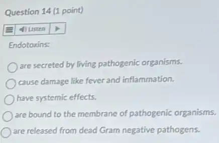 Question 14 (1 point)
4) usten
Endotoxins:
are secreted by living pathogenic organisms.
cause damage like fever and inflammation.
have systemic effects.
are bound to the membrane of pathogenic organisms.
are released from dead Gram negative pathogens.