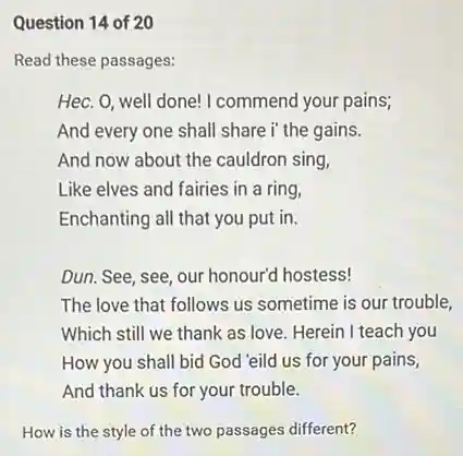 Question 14 of 20
Read these passages:
Hec. 0, well done!I commend your pains;
And every one shall share i' the gains.
And now about the cauldron sing,
Like elves and fairies in a ring,
Enchanting all that you put in.
Dun. See, see, our honour'd hostess!
The love that follows us sometime is our trouble,
Which still we thank as love. Herein I teach you
How you shall bid God 'eild us for your pains,
And thank us for your trouble.
How is the style of the two passages different?
