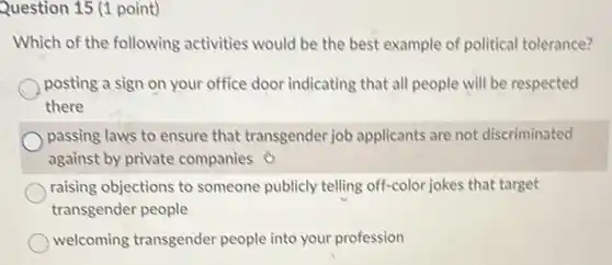 Question 15 (1 point)
Which of the following activities would be the best example of political tolerance?
posting a sign on your office door indicating that all people will be respected
there
passing laws to ensure that transgender job applicants are not discriminated
against by private companies
raising objections to someone publicly telling off-color jokes that target
transgender people
welcoming transgender people into your profession