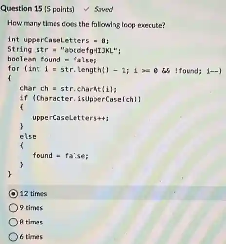 Question 15 (5 points) √ Saved
int upperCaseLetters =o:
String str ="abcdefgHIJKL";
boolean found = false;
for (int i = str.length()-1; i>= 0 6% (found; i-)
char ch=str .charAt(i);
if (Character isUpperCase(ch))
upperCaseLetters++;
r
else
found = false;
12 times
9 times
8 times
6 times
