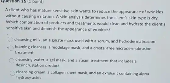 Question 16 (1 point)
A client who has mature sensitive skin wants to reduce the appearance of wrinkles
without causing irritation. A skin analysis determines the client's skin type is dry.
Which combination of products and treatments would clean and hydrate the client's
sensitive skin and diminish the appearance of wrinkles?
cleansing milk, an alginate mask used with a serum, and hydrodermabrasion
foaming cleanser, a modelage mask, and a crystal-free microdermabrasion
treatment
cleansing water, a gel mask, and a steam treatment that includes a
desincrustation product
cleansing cream, a collagen sheet mask, and an exfoliant containing alpha
hydroxy acids
