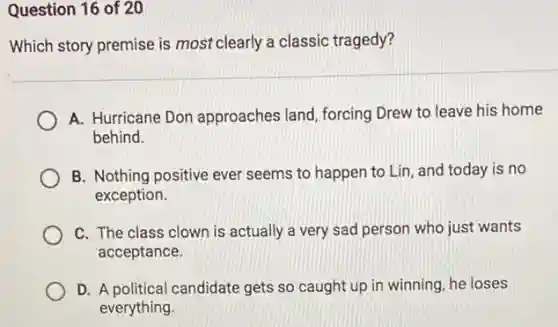 Question 16 of 20
Which story premise is most clearly a classic tragedy?
A. Hurricane Don approaches land, forcing Drew to leave his home
behind.
B. Nothing positive ever seems to happen to Lin, and today is no
exception.
C. The class clown is actually a very sad person who just wants
acceptance.
D. A political candidate gets so caught up in winning, he loses
everything.