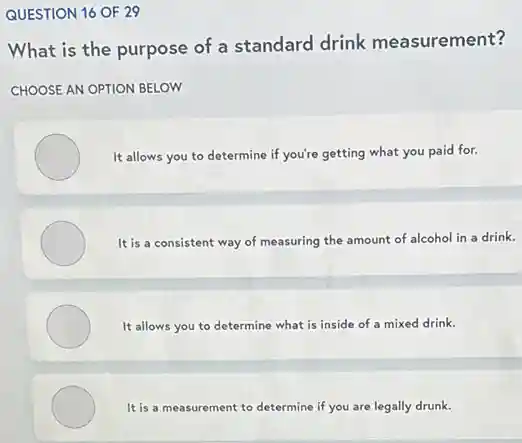 QUESTION 16 OF 29
What is the purpose of a standard drink measurement?
CHOOSE AN OPTION BELOW
It allows you to determine if you're getting what you paid for.
It is a consistent way of measuring the amount of alcohol in a drink.
It allows you to determine what is inside of a mixed drink.
It is a measurement to determine if you are legally drunk.