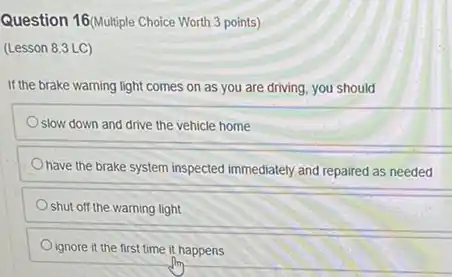 Question 16(Multiple Choice Worth 3 points)
(Lesson 8.3 LC)
If the brake warning light comes on as you are driving, you should
slow down and drive the vehicle home
have the brake system inspected immediately and repaired as needed
shut off the warning light
ignore it the first time it happens