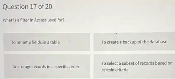 Question 17 of 20
What is a filter in Access used for?
To rename fields in a table
To create a backup of the database
To arrange records in a specific order
To select a subset of records based on
certain criteria