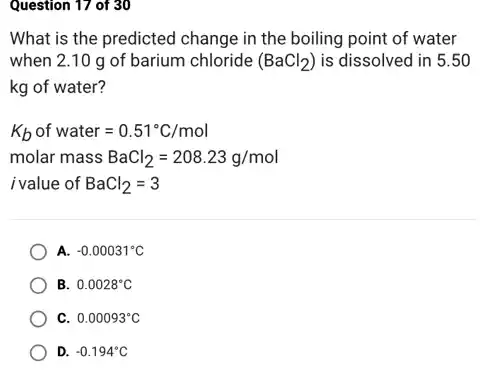 Question 17 of 30
What is the predicted change in the boiling point of water
when 2.10 g of barium chloride (BaCl_(2)) is dissolved in 5 .50
kg of water?
K_(b)of water=0.51^circ C/mol
molar mass BaCl_(2)=208.23g/mol
i value of BaCl_(2)=3
A. -0.00031^circ C
B. 0.0028^circ C
C. 0.00093^circ C
D. -0.194^circ C