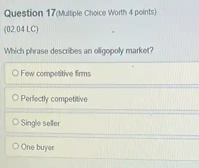 Question 17 (Multiple Choice Worth 4 points)
(02.04 LC)
Which phrase describes an oligopoly market?
Few competitive firms
Perfectly competitive
Single seller
One buyer