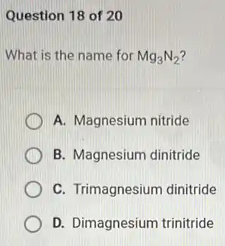 Question 18 of 20
What is the name for Mg_(3)N_(2)
A. Magnesium nitride
B. Magnesium dinitride
C. Trimagnesium dinitride
D. Dimagnesium trinitride