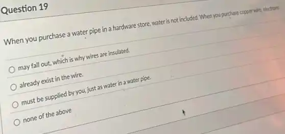 Question 19
When you purchase a water pipe in a hardware store, water is not included. When you purchase copper wire, electrons
may fall out, which is why wires are insulated.
already exist in the wire.
must be supplied by you, just as water in a water pipe.
none of the above