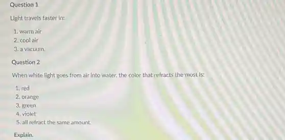 Question 1
Light travels faster in:
1. warm air
2. cool air
3. a vacuum.
Question 2
When white light goes from air into water,the color that refracts the most is:
1. red
2. orange
3. green
4. violet
5. all refract the same amount.
Explain.
