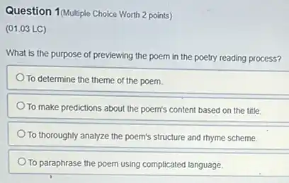 Question 1(Multiple Choice Worth 2 points)
(01.03 LC)
What is the purpose of previewing the poem in the poetry reading process?
To determine the theme of the poem.
To make predictions about the poem's content based on the title.
To thoroughly analyze the poem's structure and rhyme scheme.
To paraphrase the poem using complicated language.