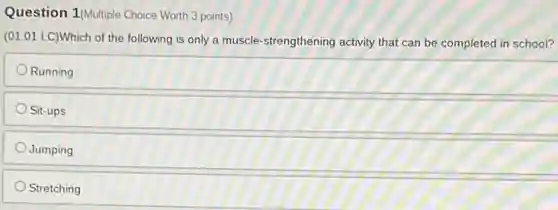 Question 1(Multiple Choice Worth 3 points)
(01.01 LC)Which of the following is only a muscle-strengthening activity that can be completed in school?
Running
Sit-ups
Jumping
Stretching