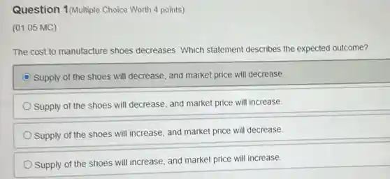 Question 1(Multiple Choice Worth 4 points)
(01.05 MC)
The cost to manufacture shoes decreases. Which statement describes the expected outcome?
Supply of the shoes will decrease, and market price will decrease.
Supply of the shoes will decrease, and market price will increase.
Supply of the shoes will increase, and market price will decrease.
Supply of the shoes will increase, and market price will increase.