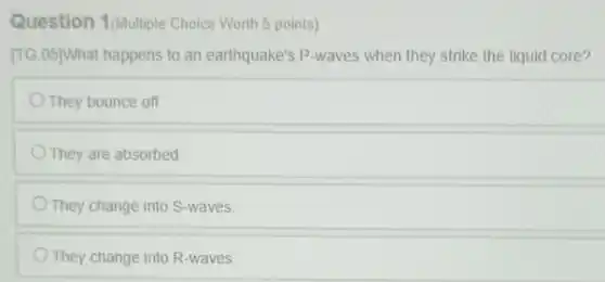 Question 1/Multiple Choice Worth 5 points)
[TG.05]What happens to an earthquake's P-waves when they strike the liquid core?
They bounce off
They are absorbed
They change into S-waves.
They change into R-waves