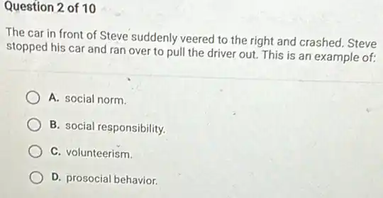 Question 2 of 10
The car in front of Steve suddenly veered to the right and crashed. Steve
stopped his car and ran over to pull the driver out. This is an example of:
A. social norm.
B. social responsibility.
C. volunteerism.
D. prosocial behavior.