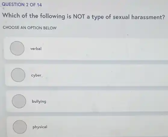 QUESTION 2 OF 14
Which of the following is NOT a type of sexual harassment?
CHOOSE AN OPTION BELOW
verbal
cyber
bullying
physical