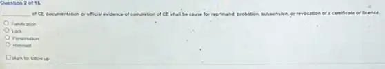 Question 2 of 15
__ of CE documentation or official evidence of completion of CE shall be cause for reprimand, probation suspension, or revocation of a certificate or license.
Falsication
Lack
Presentation
Renewal
Mark for follow up
