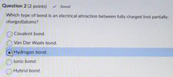 Question 2 (2 points)
Which type of bond is an electrical attraction between fully charged (not partially-
charged)atoms?
Covalent bond.
Van Der Waals bond
Hydrogen bond.
Ionic bond.
Hybrid bond.