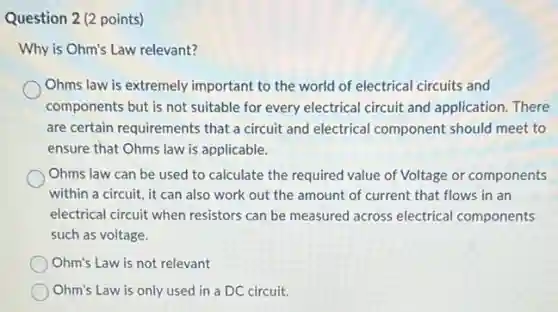 Question 2 (2 points)
Why is Ohm's Law relevant?
Ohms law is extremely important to the world of electrical circuits and
components but is not suitable for every electrical circuit and application. There
are certain requirements that a circuit and electrical component should meet to
ensure that Ohms law is applicable.
Ohms law can be used to calculate the required value of Voltage or components
within a circuit, it can also work out the amount of current that flows in an
electrical circuit when resistors can be measured across electrical components
such as voltage.
Ohm's Law is not relevant
Ohm's Law is only used in a DC circuit.