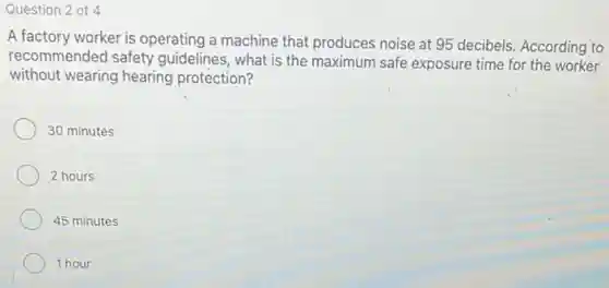 Question 2 of 4
A factory worker is operating a machine that produces noise at 95 decibels. According to
recommended safety guidelines, what is the maximum safe exposure time for the worker
without wearing hearing protection?
30 minutes
2 hours
45 minutes
1 hour