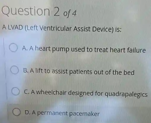 Question 2 of 4
A LVAD (Left Ventricular Assist Device) is:
A. A heart pump used to treat heart failure
B. A lift to assist patients out of the bed
C. A wheelchair designed for quadrapalegics
D. A permanent pacemaker