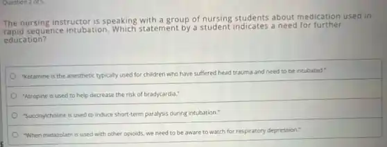 Question 2 of 5
The nursing instructor is speaking with a group of nursing students about medication used in
sequence intubation.Which statement by a student indicates a need for further
education?
"Ketamine is the anesthetic typically used for children who have suffered head trauma and need to be intubated."
"Atropine is used to help decrease the risk of bradycardia."
"Succinylcholine is used to induce short-term paralysis during intubation."
"When midazolam is used with other opioids, we need to be aware to watch for respiratory depression."